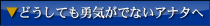 どうしても勇気がでないアナタへ